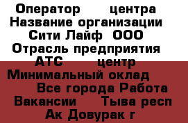 Оператор Call-центра › Название организации ­ Сити Лайф, ООО › Отрасль предприятия ­ АТС, call-центр › Минимальный оклад ­ 24 000 - Все города Работа » Вакансии   . Тыва респ.,Ак-Довурак г.